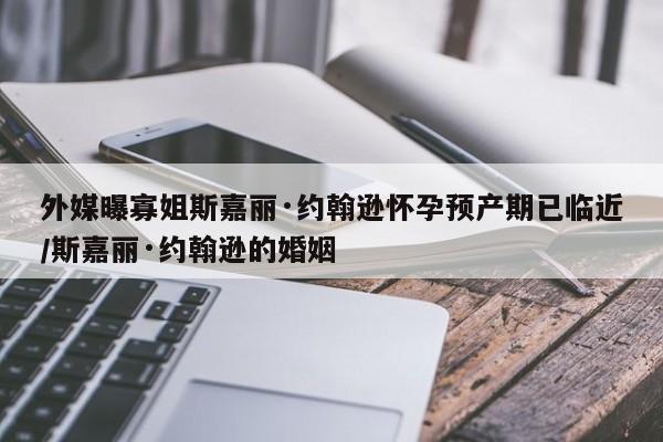 外媒曝寡姐斯嘉丽·约翰逊怀孕预产期已临近/斯嘉丽·约翰逊的婚姻