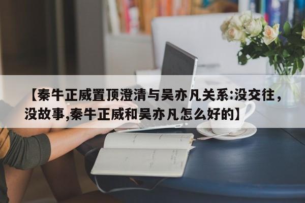 【秦牛正威置顶澄清与吴亦凡关系:没交往，没故事,秦牛正威和吴亦凡怎么好的】