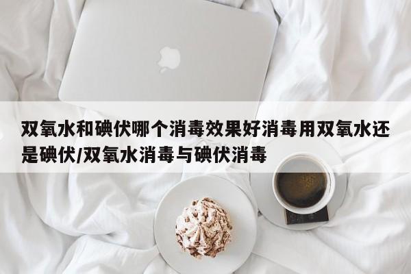 双氧水和碘伏哪个消毒效果好消毒用双氧水还是碘伏/双氧水消毒与碘伏消毒