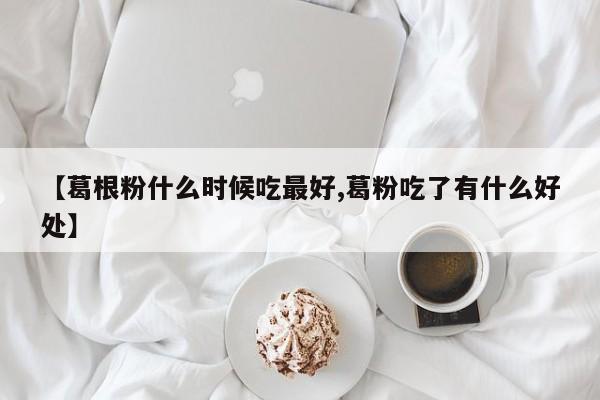 【葛根粉什么时候吃最好,葛粉吃了有什么好处】