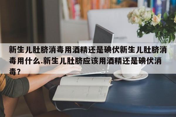 新生儿肚脐消毒用酒精还是碘伏新生儿肚脐消毒用什么.新生儿肚脐应该用酒精还是碘伏消毒？