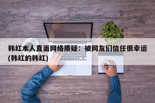 韩红本人直面网络质疑：被网友们信任很幸运(韩红的韩红)