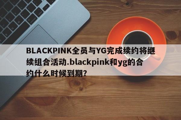 BLACKPINK全员与YG完成续约将继续组合活动.blackpink和yg的合约什么时候到期？