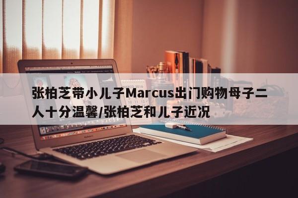 张柏芝带小儿子Marcus出门购物母子二人十分温馨/张柏芝和儿子近况