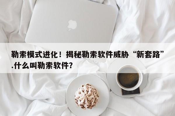 勒索模式进化！揭秘勒索软件威胁“新套路”.什么叫勒索软件？