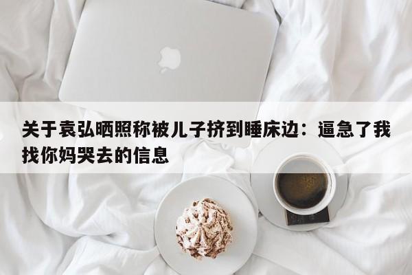 关于袁弘晒照称被儿子挤到睡床边：逼急了我找你妈哭去的信息
