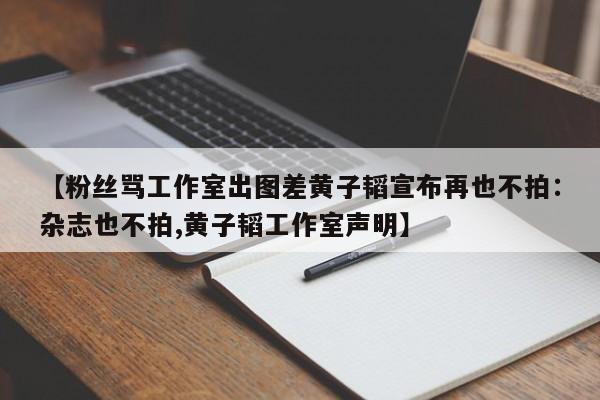 【粉丝骂工作室出图差黄子韬宣布再也不拍：杂志也不拍,黄子韬工作室声明】