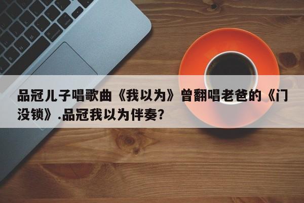 品冠儿子唱歌曲《我以为》曾翻唱老爸的《门没锁》.品冠我以为伴奏？