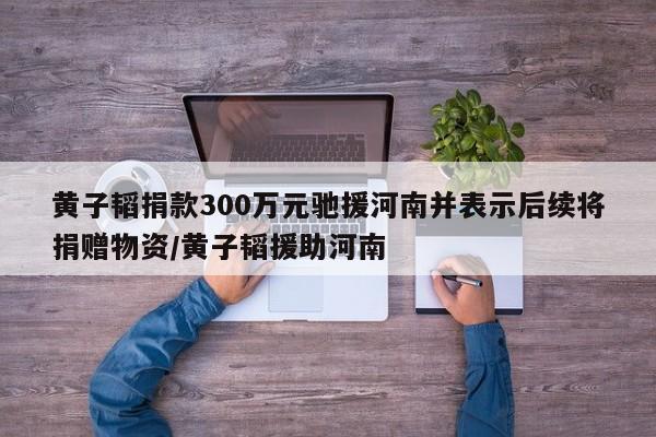 黄子韬捐款300万元驰援河南并表示后续将捐赠物资/黄子韬援助河南