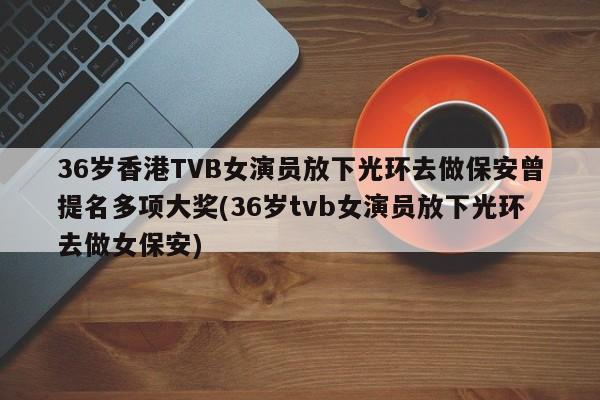36岁香港TVB女演员放下光环去做保安曾提名多项大奖(36岁tvb女演员放下光环去做女保安)