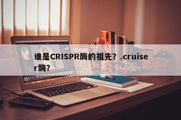谁是CRISPR酶的祖先？.cruiser酶？