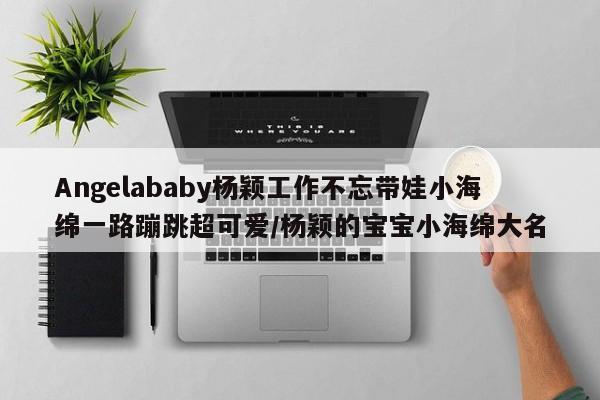 Angelababy杨颖工作不忘带娃小海绵一路蹦跳超可爱/杨颖的宝宝小海绵大名