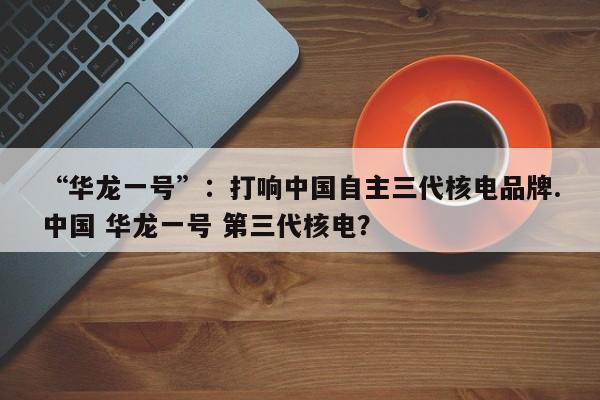 “华龙一号”：打响中国自主三代核电品牌.中国 华龙一号 第三代核电？