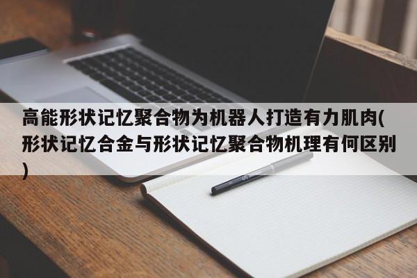 高能形状记忆聚合物为机器人打造有力肌肉(形状记忆合金与形状记忆聚合物机理有何区别)