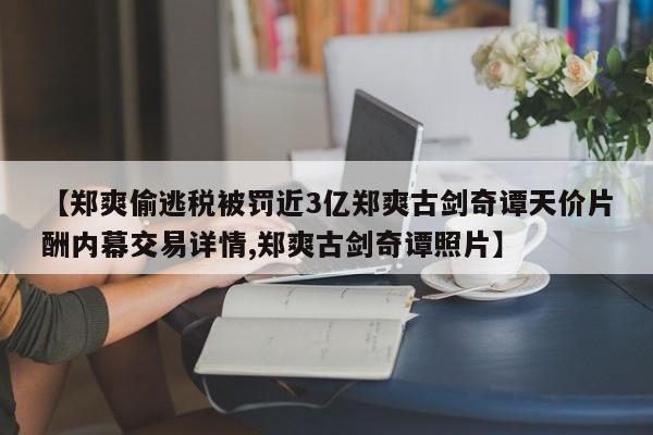 【郑爽偷逃税被罚近3亿郑爽古剑奇谭天价片酬内幕交易详情,郑爽古剑奇谭照片】