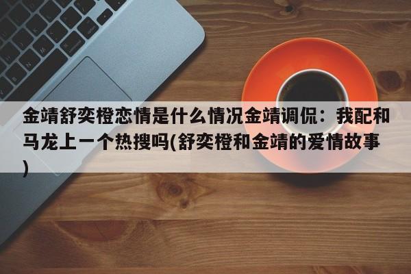 金靖舒奕橙恋情是什么情况金靖调侃：我配和马龙上一个热搜吗(舒奕橙和金靖的爱情故事)