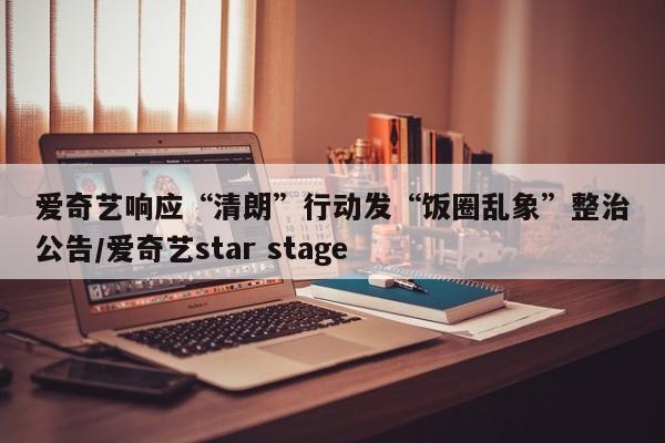 爱奇艺响应“清朗”行动发“饭圈乱象”整治公告/爱奇艺star stage