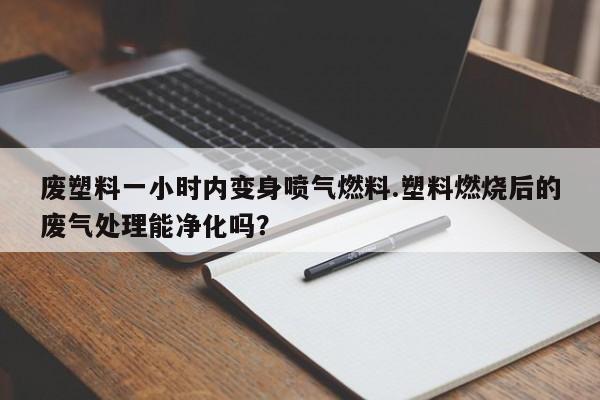废塑料一小时内变身喷气燃料.塑料燃烧后的废气处理能净化吗？