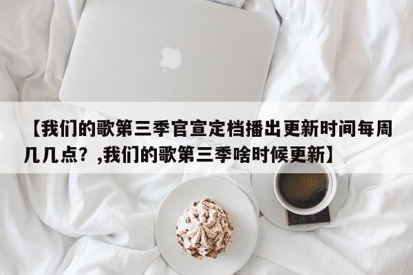 【我们的歌第三季官宣定档播出更新时间每周几几点？,我们的歌第三季啥时候更新】