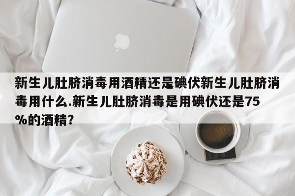 新生儿肚脐消毒用酒精还是碘伏新生儿肚脐消毒用什么.新生儿肚脐消毒是用碘伏还是75%的酒精？
