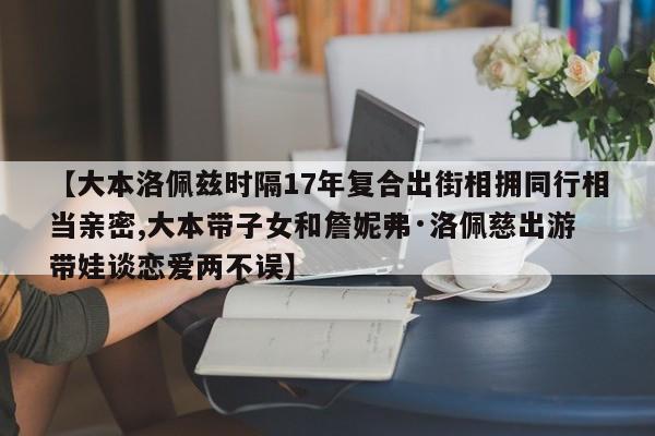 【大本洛佩兹时隔17年复合出街相拥同行相当亲密,大本带子女和詹妮弗·洛佩慈出游 带娃谈恋爱两不误】