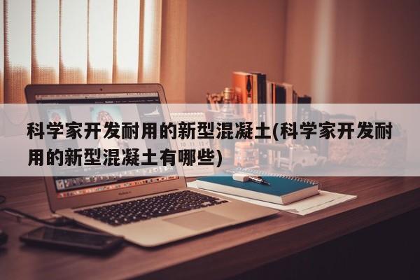 科学家开发耐用的新型混凝土(科学家开发耐用的新型混凝土有哪些)