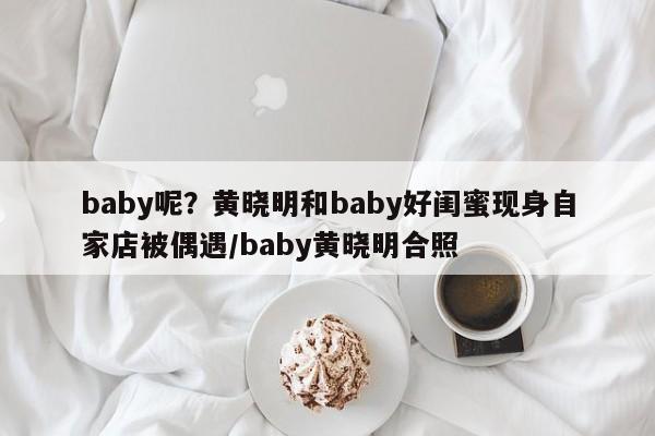 baby呢？黄晓明和baby好闺蜜现身自家店被偶遇/baby黄晓明合照