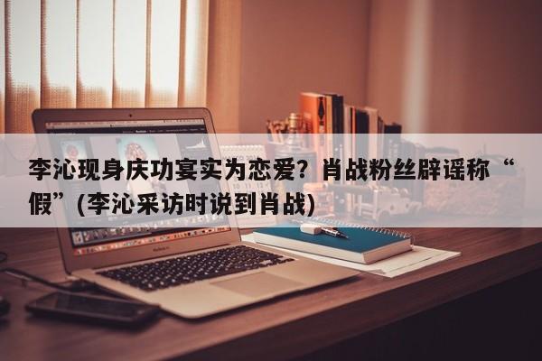 李沁现身庆功宴实为恋爱？肖战粉丝辟谣称“假”(李沁采访时说到肖战)