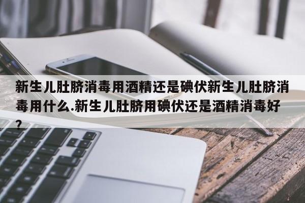 新生儿肚脐消毒用酒精还是碘伏新生儿肚脐消毒用什么.新生儿肚脐用碘伏还是酒精消毒好？