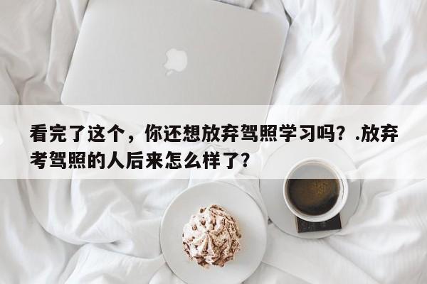 看完了这个，你还想放弃驾照学习吗？.放弃考驾照的人后来怎么样了？