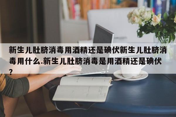 新生儿肚脐消毒用酒精还是碘伏新生儿肚脐消毒用什么.新生儿肚脐消毒是用酒精还是碘伏？