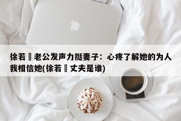 徐若瑄老公发声力挺妻子：心疼了解她的为人我相信她(徐若瑄丈夫是谁)