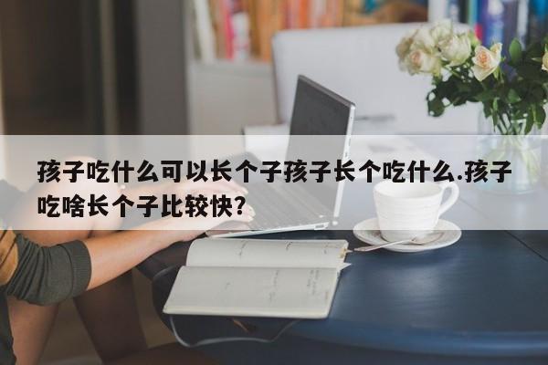 孩子吃什么可以长个子孩子长个吃什么.孩子吃啥长个子比较快？