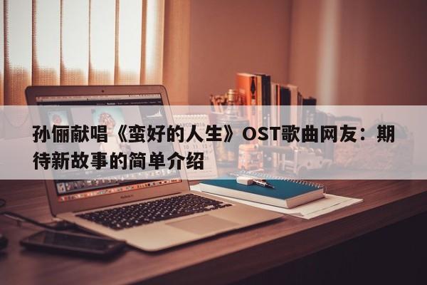 孙俪献唱《蛮好的人生》OST歌曲网友：期待新故事的简单介绍