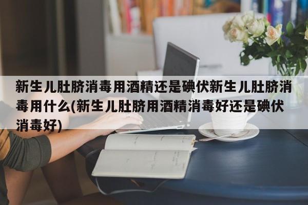 新生儿肚脐消毒用酒精还是碘伏新生儿肚脐消毒用什么(新生儿肚脐用酒精消毒好还是碘伏消毒好)