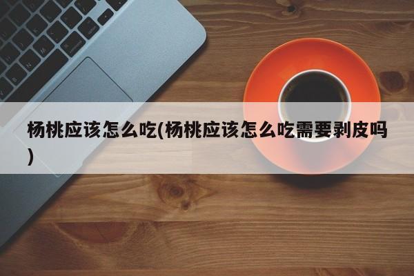 杨桃应该怎么吃(杨桃应该怎么吃需要剥皮吗)