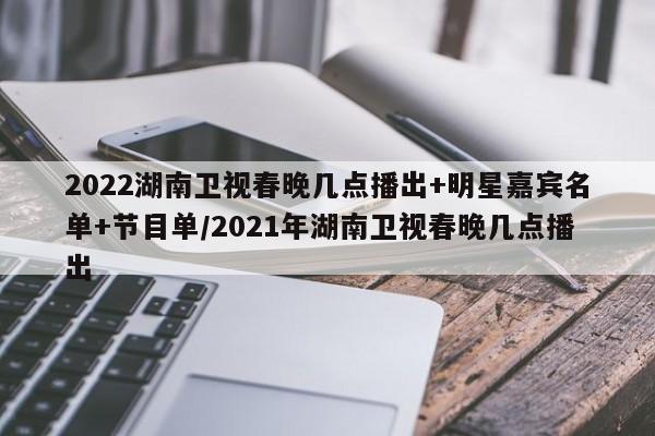 2022湖南卫视春晚几点播出+明星嘉宾名单+节目单/2021年湖南卫视春晚几点播出