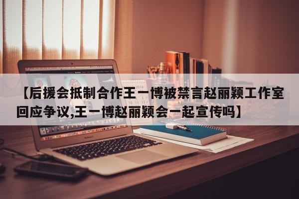 【后援会抵制合作王一博被禁言赵丽颖工作室回应争议,王一博赵丽颖会一起宣传吗】