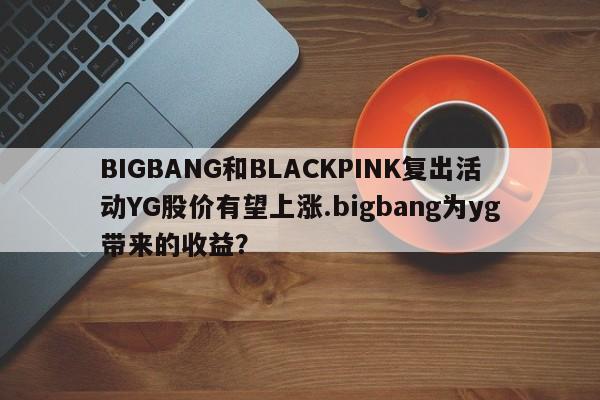 BIGBANG和BLACKPINK复出活动YG股价有望上涨.bigbang为yg带来的收益？