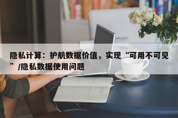 隐私计算：护航数据价值，实现“可用不可见”/隐私数据使用问题
