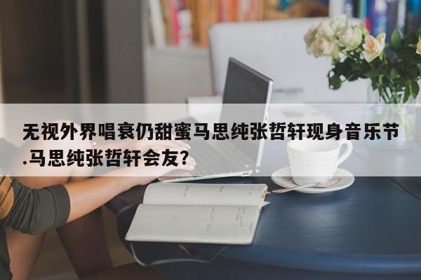 无视外界唱衰仍甜蜜马思纯张哲轩现身音乐节.马思纯张哲轩会友？
