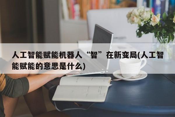 人工智能赋能机器人“智”在新变局(人工智能赋能的意思是什么)