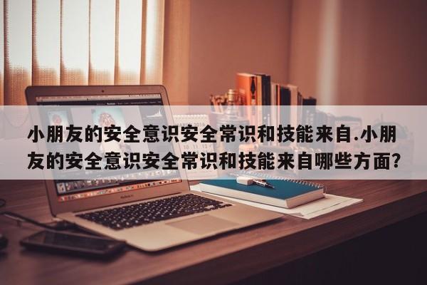 小朋友的安全意识安全常识和技能来自.小朋友的安全意识安全常识和技能来自哪些方面？