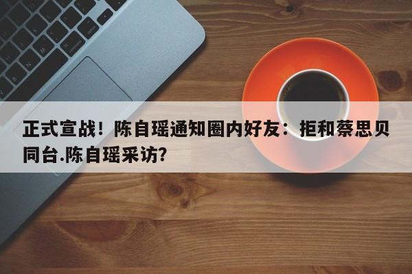 正式宣战！陈自瑶通知圈内好友：拒和蔡思贝同台.陈自瑶采访？