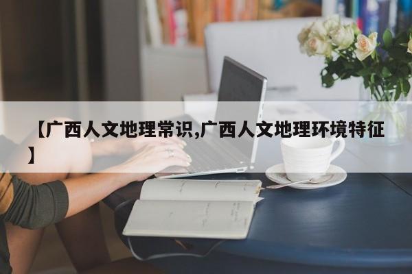 【广西人文地理常识,广西人文地理环境特征】