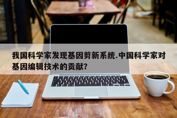 我国科学家发现基因剪新系统.中国科学家对基因编辑技术的贡献？
