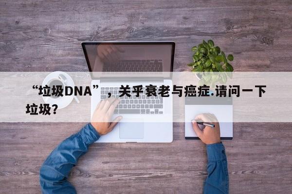 “垃圾DNA”，关乎衰老与癌症.请问一下垃圾？