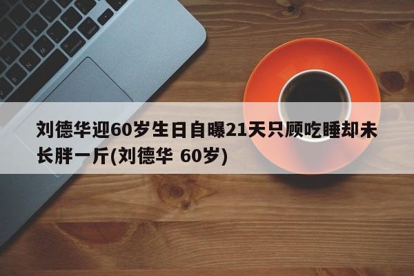 刘德华迎60岁生日自曝21天只顾吃睡却未长胖一斤(刘德华 60岁)