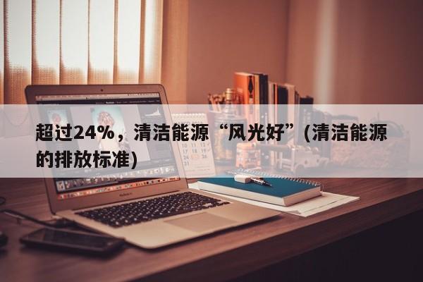 超过24%，清洁能源“风光好”(清洁能源的排放标准)