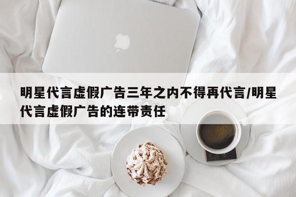 明星代言虚假广告三年之内不得再代言/明星代言虚假广告的连带责任